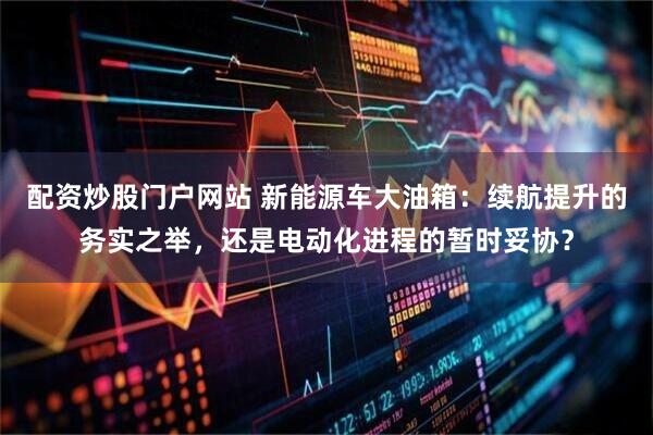 配资炒股门户网站 新能源车大油箱：续航提升的务实之举，还是电动化进程的暂时妥协？