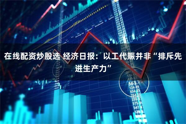 在线配资炒股选 经济日报：以工代赈并非“排斥先进生产力”