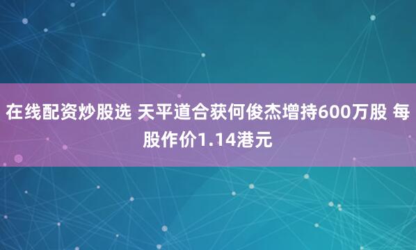 在线配资炒股选 天平道合获何俊杰增持600万股 每股作价1.14港元