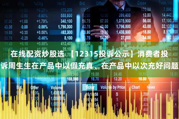 在线配资炒股选 【12315投诉公示】消费者投诉周生生在产品中以假充真、在产品中以次充好问题