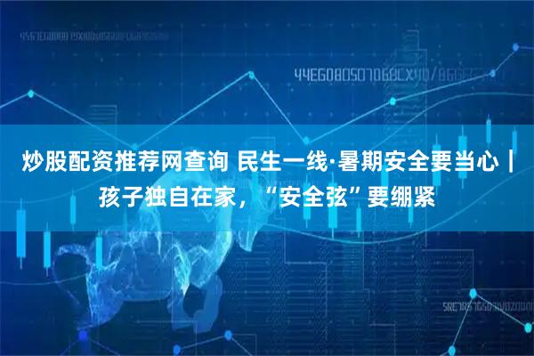 炒股配资推荐网查询 民生一线·暑期安全要当心｜孩子独自在家，“安全弦”要绷紧