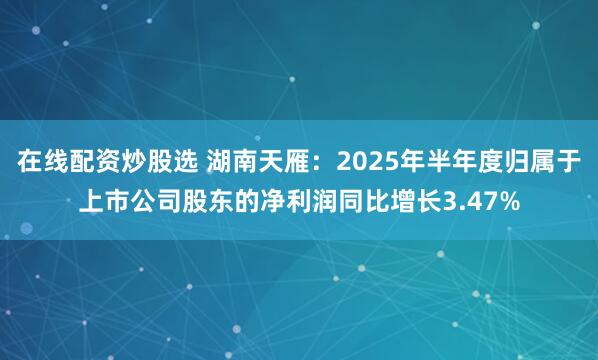 在线配资炒股选 湖南天雁：2025年半年度归属于上市公司股东的净利润同比增长3.47%