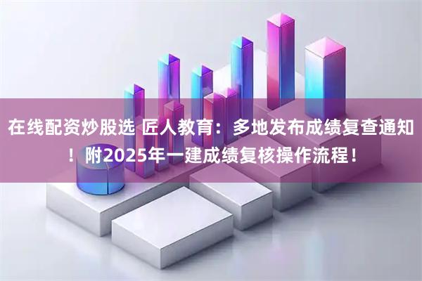 在线配资炒股选 匠人教育：多地发布成绩复查通知！附2025年一建成绩复核操作流程！