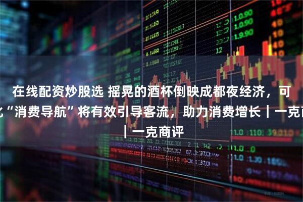 在线配资炒股选 摇晃的酒杯倒映成都夜经济，可视化“消费导航”将有效引导客流，助力消费增长｜一克商评