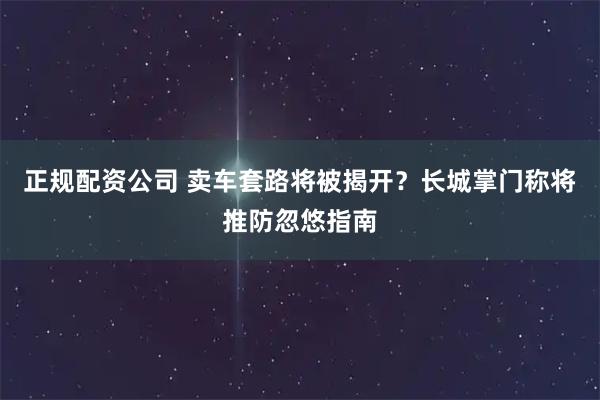 正规配资公司 卖车套路将被揭开？长城掌门称将推防忽悠指南