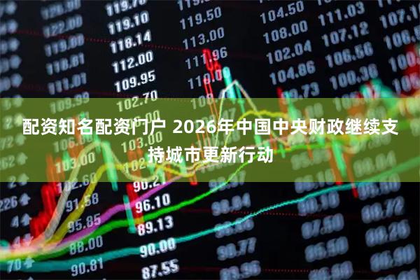 配资知名配资门户 2026年中国中央财政继续支持城市更新行动