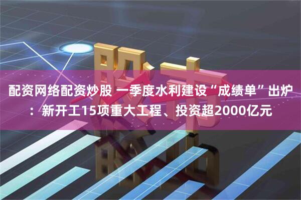 配资网络配资炒股 一季度水利建设“成绩单”出炉：新开工15项重大工程、投资超2000亿元