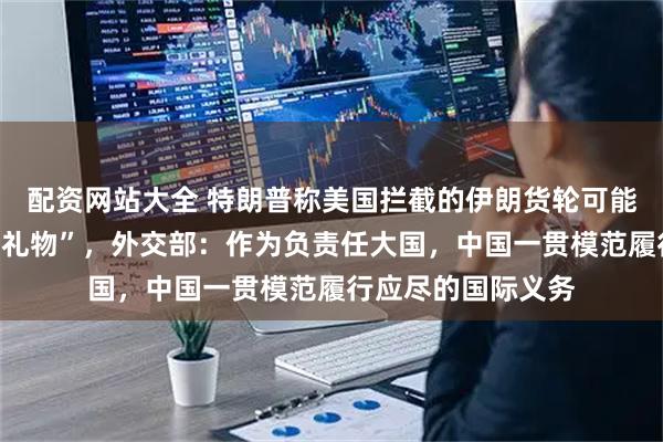 配资网站大全 特朗普称美国拦截的伊朗货轮可能载有“来自中国的礼物”，外交部：作为负责任大国，中国一贯模范履行应尽的国际义务