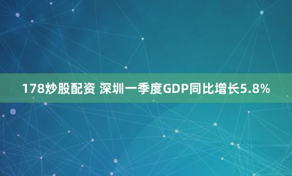178炒股配资 深圳一季度GDP同比增长5.8%