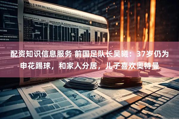 配资知识信息服务 前国足队长吴曦：37岁仍为申花踢球，和家人分居，儿子喜欢奥特曼