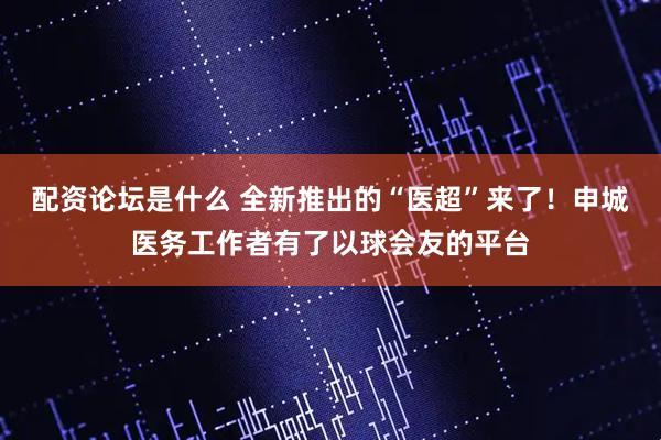 配资论坛是什么 全新推出的“医超”来了！申城医务工作者有了以球会友的平台