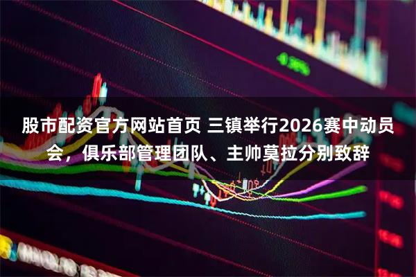 股市配资官方网站首页 三镇举行2026赛中动员会，俱乐部管理团队、主帅莫拉分别致辞